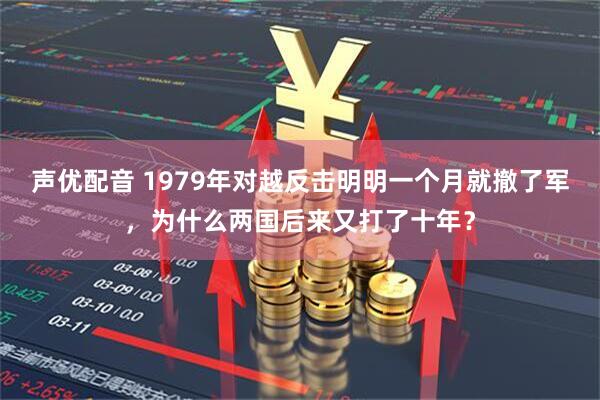 声优配音 1979年对越反击明明一个月就撤了军，为什么两国后来又打了十年？