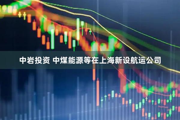 中岩投资 中煤能源等在上海新设航运公司