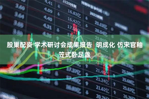 股巢配资 学术研讨会成果报告 明成化 仿宋官釉笠式卧足盏