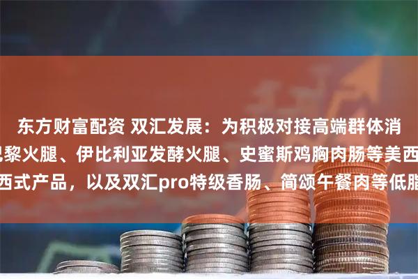 东方财富配资 双汇发展：为积极对接高端群体消费需求，公司推出有巴黎火腿、伊比利亚发酵火腿、史蜜斯鸡胸肉肠等美西式产品，以及双汇pro特级香肠、简颂午餐肉等低脂、低盐、清洁标签产品