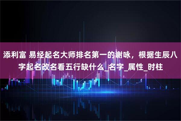 添利富 易经起名大师排名第一的谢咏,根据生辰八字起名改名看五行缺什么_名字_属性_时柱