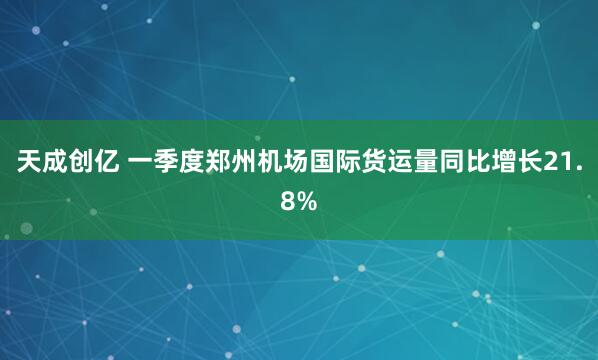 天成创亿 一季度郑州机场国际货运量同比增长21.8%