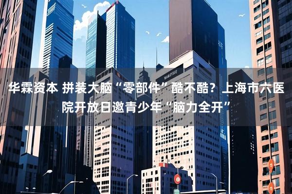 华霖资本 拼装大脑“零部件”酷不酷？上海市六医院开放日邀青少年“脑力全开”