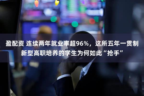 盈配资 连续两年就业率超96%，这所五年一贯制新型高职培养的学生为何如此“抢手”