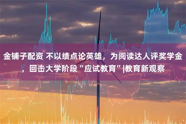 金铺子配资 不以绩点论英雄，为阅读达人评奖学金，回击大学阶段“应试教育”|教育新观察