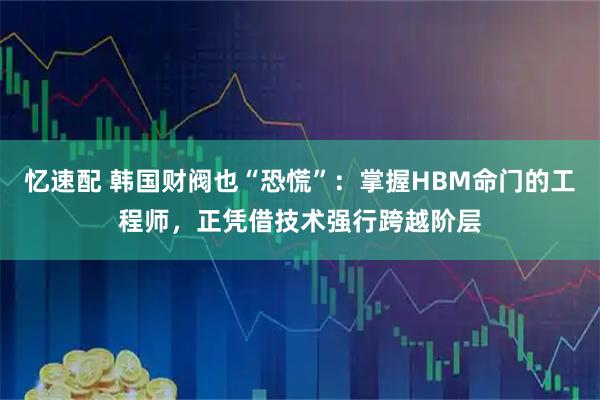 忆速配 韩国财阀也“恐慌”：掌握HBM命门的工程师，正凭借技术强行跨越阶层