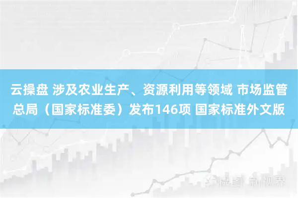云操盘 涉及农业生产、资源利用等领域 市场监管总局（国家标准委）发布146项 国家标准外文版