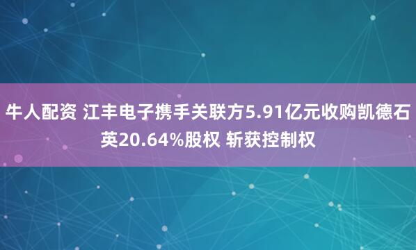 牛人配资 江丰电子携手关联方5.91亿元收购凯德石英20.64%股权 斩获控制权