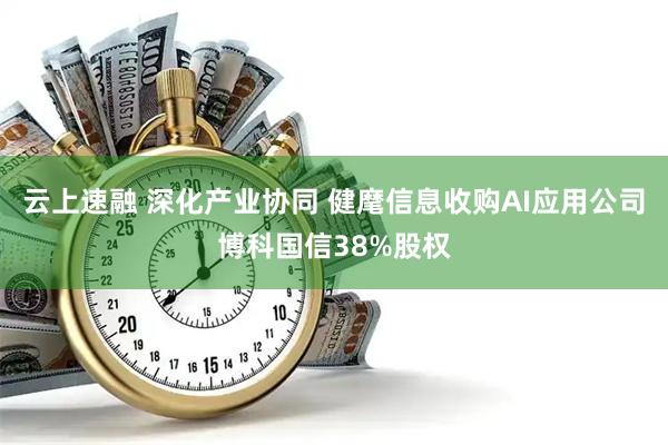 云上速融 深化产业协同 健麾信息收购AI应用公司博科国信38%股权