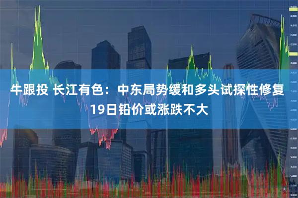 牛跟投 长江有色：中东局势缓和多头试探性修复 19日铅价或涨跌不大