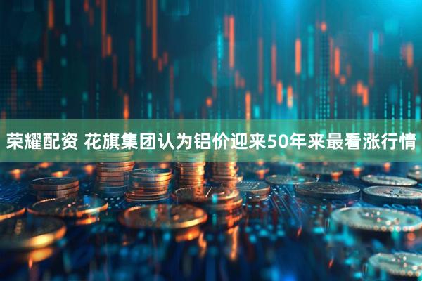 荣耀配资 花旗集团认为铝价迎来50年来最看涨行情