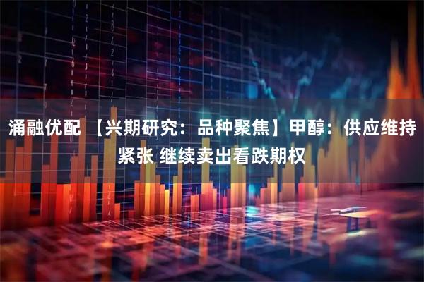 涌融优配 【兴期研究:品种聚焦】甲醇:供应维持紧张 继续卖出看跌期权