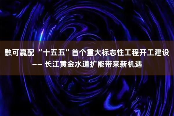 融可赢配 “十五五”首个重大标志性工程开工建设—— 长江黄金水道扩能带来新机遇