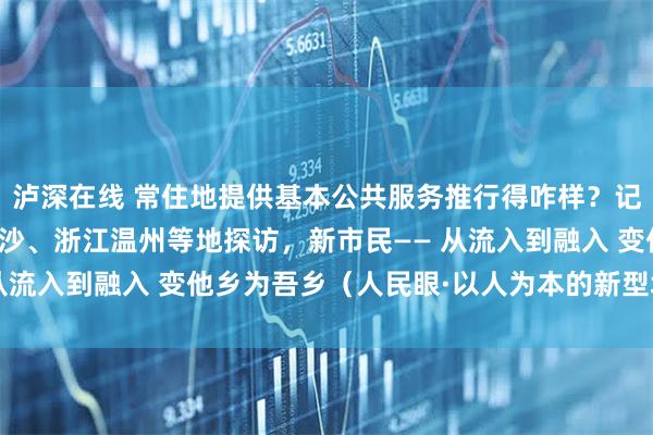 泸深在线 常住地提供基本公共服务推行得咋样？记者在江西南昌、湖南长沙、浙江温州等地探访，新市民—— 从流入到融入 变他乡为吾乡（人民眼·以人为本的新型城镇化）