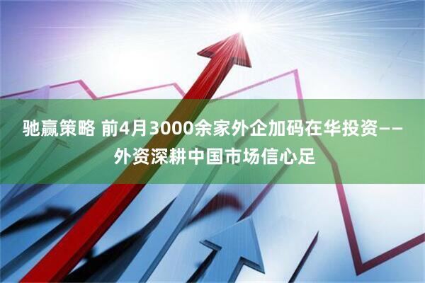 驰赢策略 前4月3000余家外企加码在华投资—— 外资深耕中国市场信心足