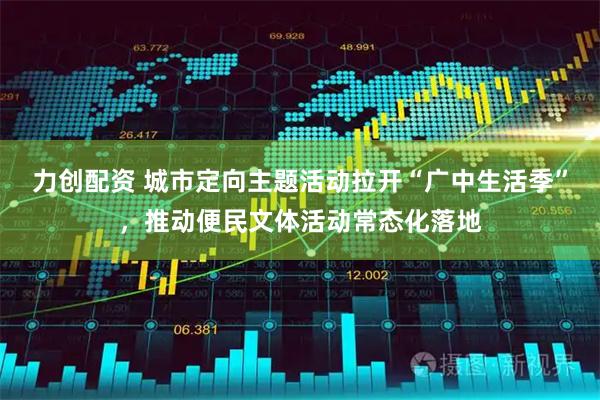 力创配资 城市定向主题活动拉开“广中生活季”，推动便民文体活动常态化落地