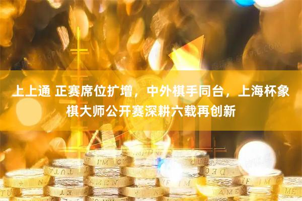 上上通 正赛席位扩增，中外棋手同台，上海杯象棋大师公开赛深耕六载再创新