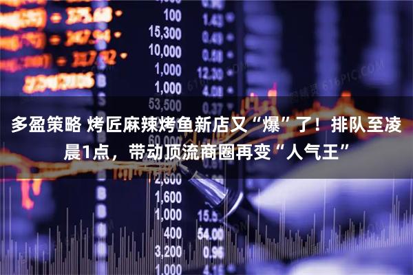 多盈策略 烤匠麻辣烤鱼新店又“爆”了！排队至凌晨1点，带动顶流商圈再变“人气王”
