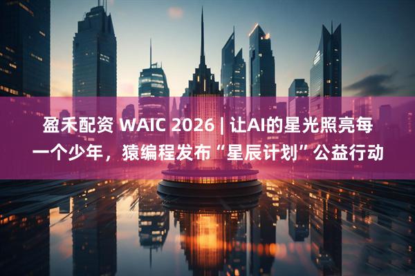 盈禾配资 WAIC 2026 | 让AI的星光照亮每一个少年,猿编程发布“星辰计划”公益行动