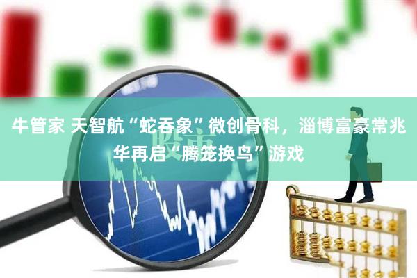 牛管家 天智航“蛇吞象”微创骨科，淄博富豪常兆华再启“腾笼换鸟”游戏
