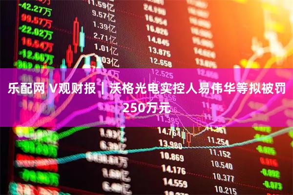 乐配网 V观财报｜沃格光电实控人易伟华等拟被罚250万元