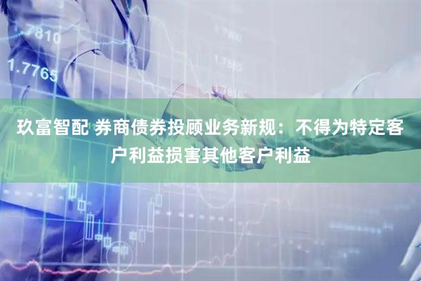 玖富智配 券商债券投顾业务新规：不得为特定客户利益损害其他客户利益