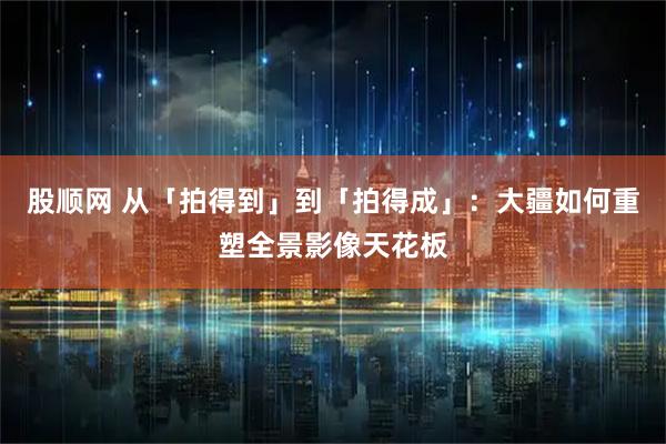 股顺网 从「拍得到」到「拍得成」：大疆如何重塑全景影像天花板