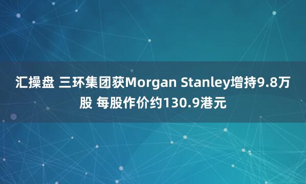 汇操盘 三环集团获Morgan Stanley增持9.8万股 每股作价约130.9港元