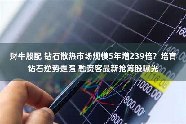 财牛股配 钻石散热市场规模5年增239倍？培育钻石逆势走强 融资客最新抢筹股曝光